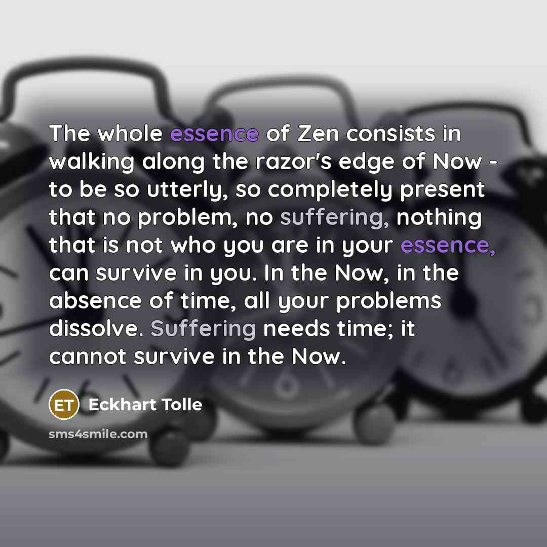 “The whole essence of Zen consists in walking along the razor's edge of Now - to be so utterly, so completely present that no problem, no suffering, nothing that is not who you are in your essence, can survive in you. In the Now, in the absence of time, all your problems dissolve. Suffering needs…” quote by Eckhart Tolle
