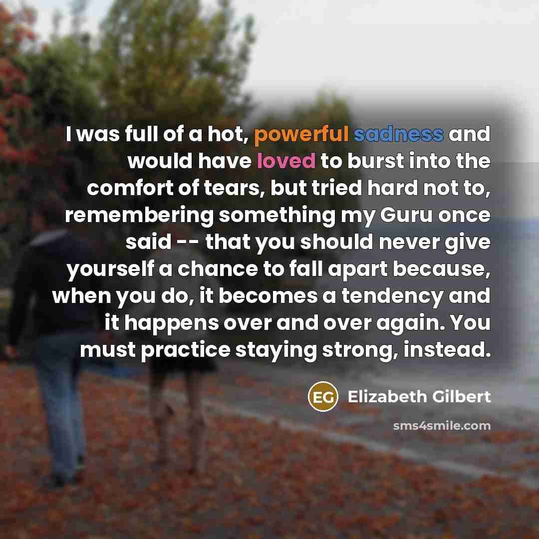 “I was full of a hot, powerful sadness and would have loved to burst into the comfort of tears, but tried hard not to, remembering something my Guru once said -- that you should never give yourself a chance to fall apart because, when you do, it becomes a tendency and it happens over and over…” quote by Elizabeth Gilbert