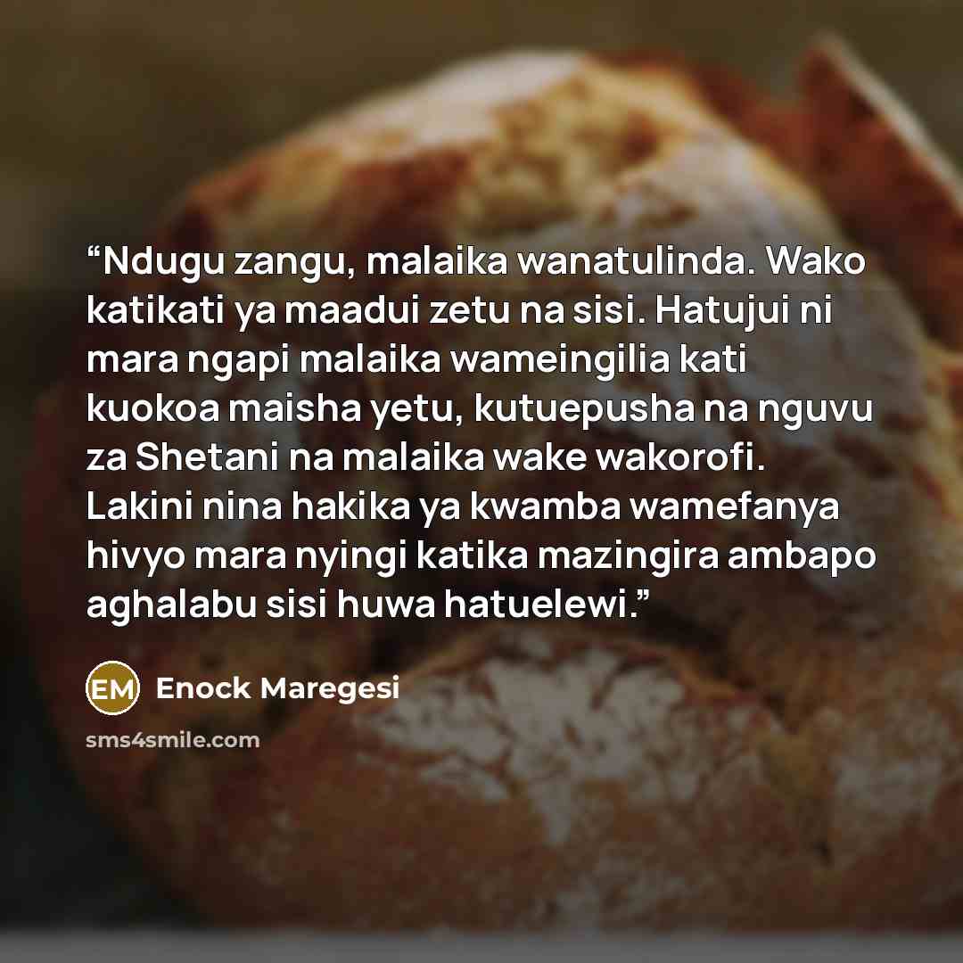 “Ndugu zangu, malaika wanatulinda. Wako katikati ya maadui zetu na sisi. Hatujui ni mara ngapi malaika wameingilia kati kuokoa maisha yetu, kutuepusha na nguvu za Shetani na malaika wake wakorofi. Lakini nina hakika ya kwamba wamefanya hivyo mara nyingi katika mazingira ambapo aghalabu sisi huwa…” quote by Enock Maregesi