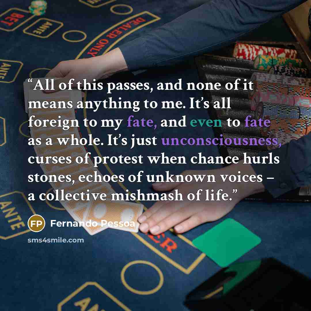 “All of this passes, and none of it means anything to me. It’s all foreign to my fate, and even to fate as a whole. It’s just unconsciousness, curses of protest when chance hurls stones, echoes of unknown voices – a collective mishmash of life.” quote by Fernando Pessoa