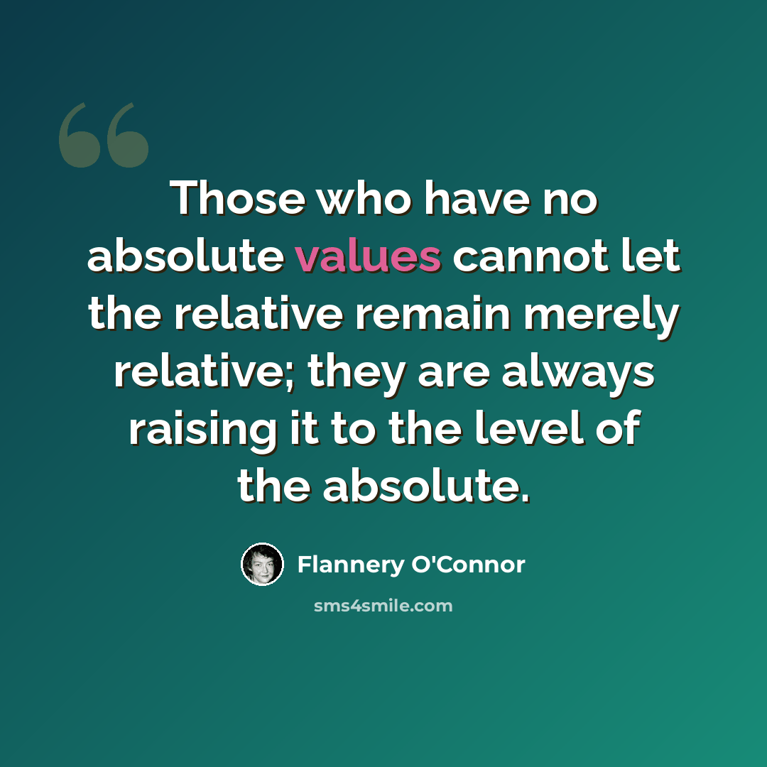 “Those who have no absolute values cannot let the relative remain merely relative; they are always raising it to the level of the absolute.” quote by Flannery O'Connor