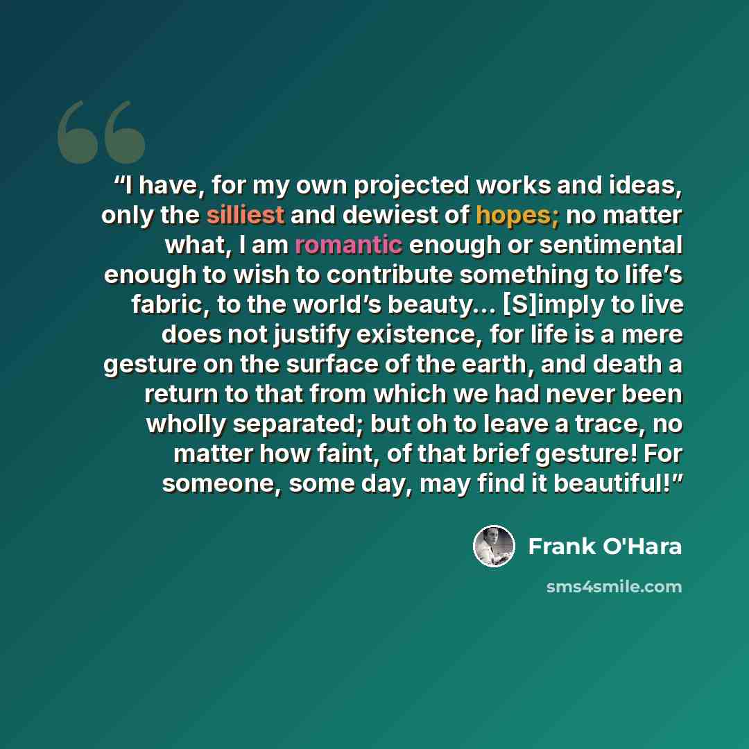 “I have, for my own projected works and ideas, only the silliest and dewiest of hopes; no matter what, I am romantic enough or sentimental enough to wish to contribute something to life’s fabric, to the world’s beauty… [S]imply to live does not justify existence, for life is a mere gesture on the…” quote by Frank O'Hara