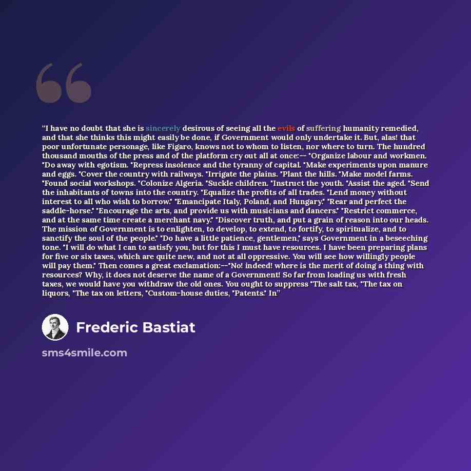 “I have no doubt that she is sincerely desirous of seeing all the evils of suffering humanity remedied, and that she thinks this might easily be done, if Government would only undertake it. But, alas! that poor unfortunate personage, like Figaro, knows not to whom to listen, nor where to turn. The…” quote by Frédéric Bastiat