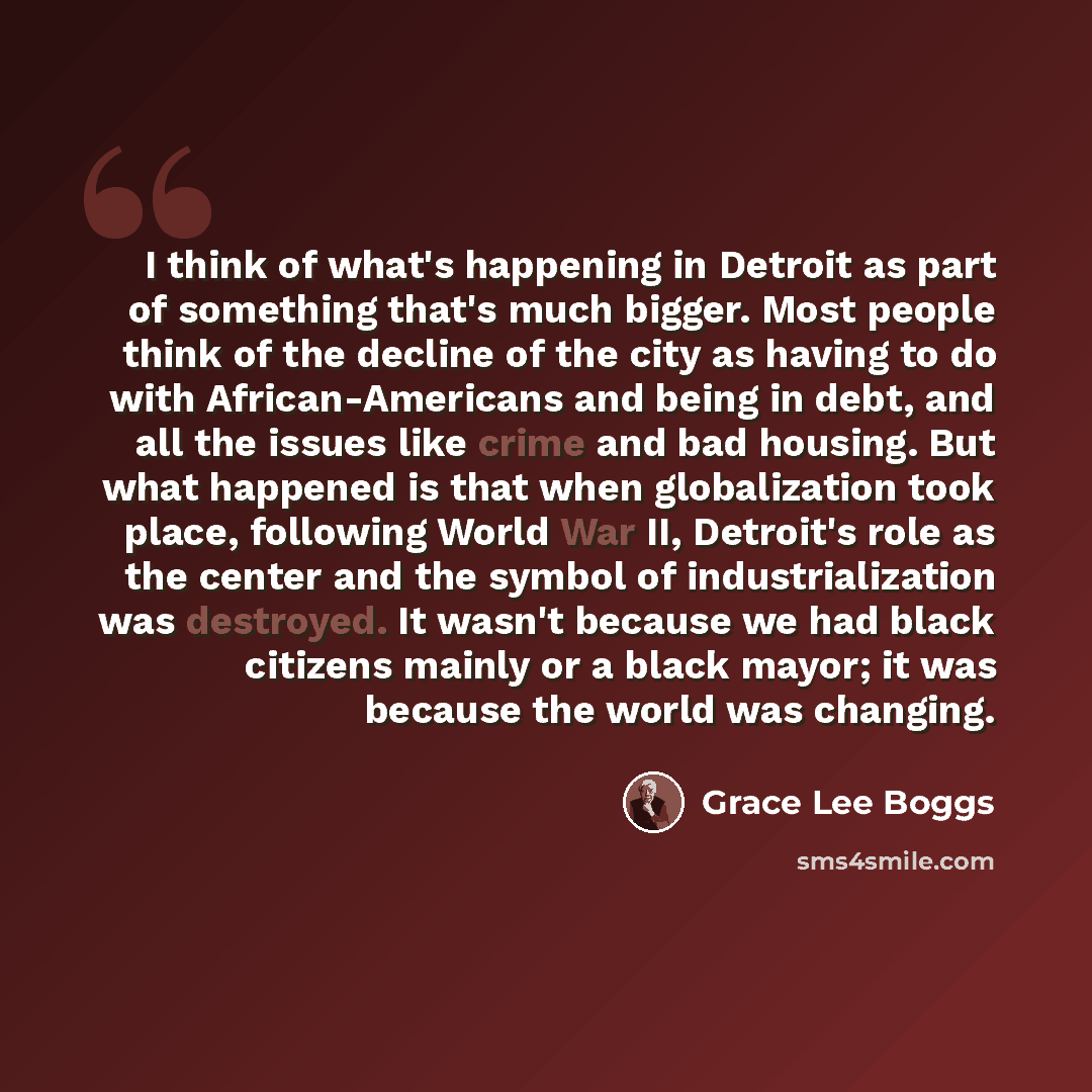 “I think of what's happening in Detroit as part of something that's much bigger. Most people think of the decline of the city as having to do with African-Americans and being in debt, and all the issues like crime and bad housing. But what happened is that when globalization took place, following…” quote by Grace Lee Boggs