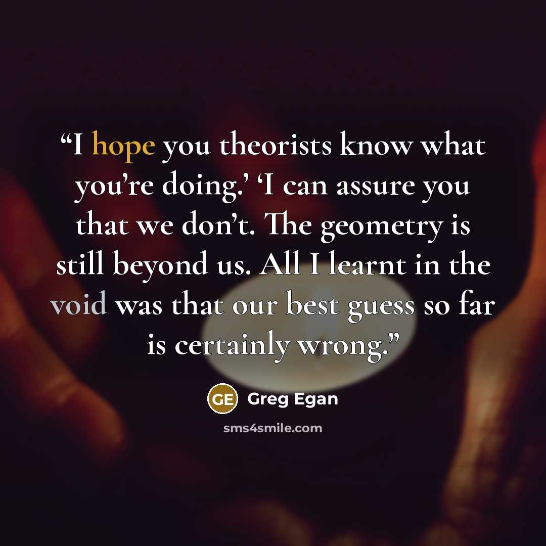 “I hope you theorists know what you’re doing.’ ‘I can assure you that we don’t. The geometry is still beyond us. All I learnt in the void was that our best guess so far is certainly wrong.” quote by Greg Egan