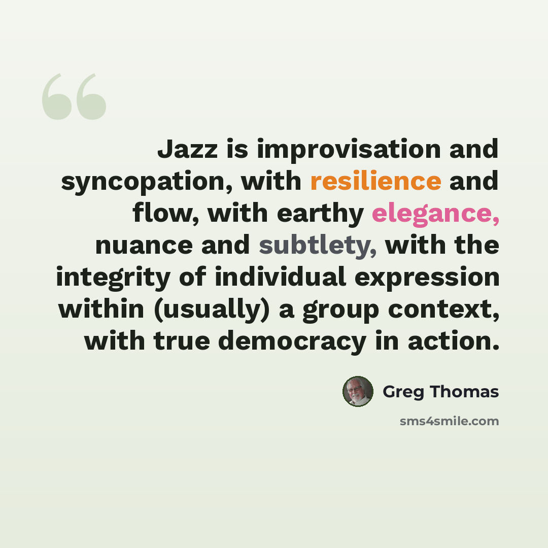 “Jazz is improvisation and syncopation, with resilience and flow, with earthy elegance, nuance and subtlety, with the integrity of individual expression within (usually) a group context, with true democracy in action.” quote by Greg Thomas