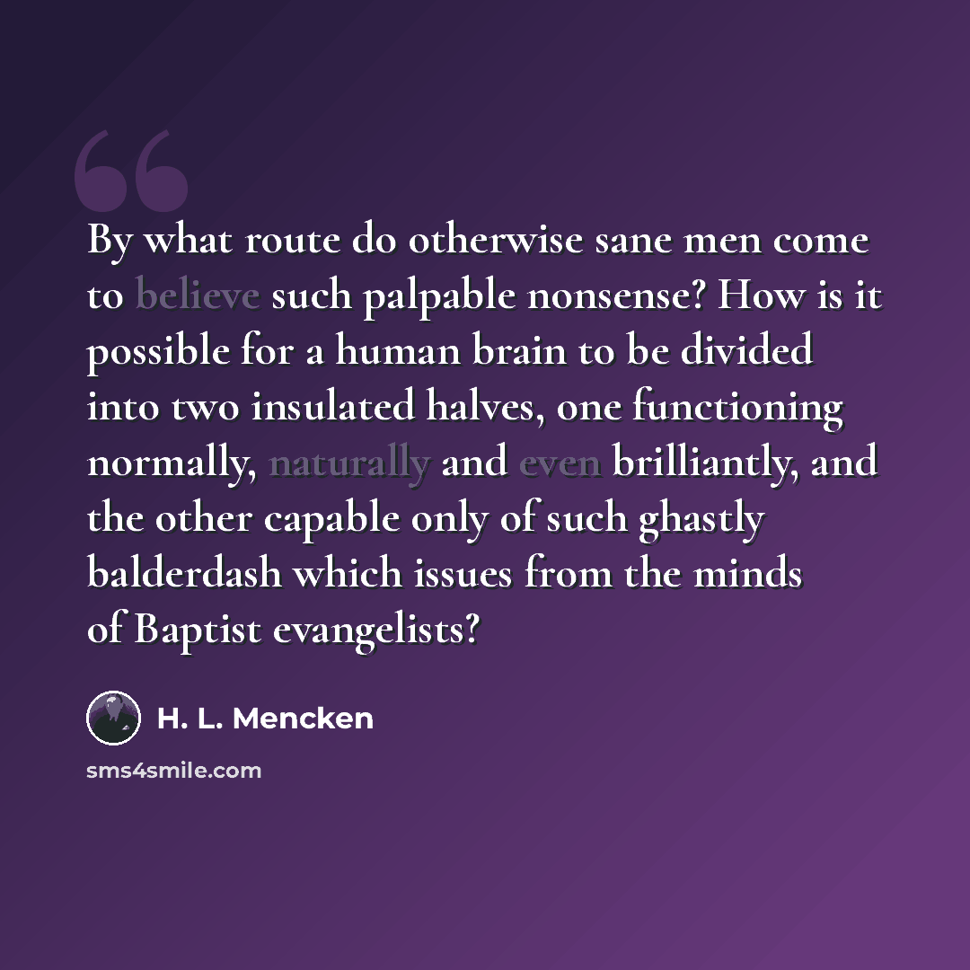 “By what route do otherwise sane men come to believe such palpable nonsense? How is it possible for a human brain to be divided into two insulated halves, one functioning normally, naturally and even brilliantly, and the other capable only of such ghastly balderdash which issues from the minds of…” quote by H. L. Mencken