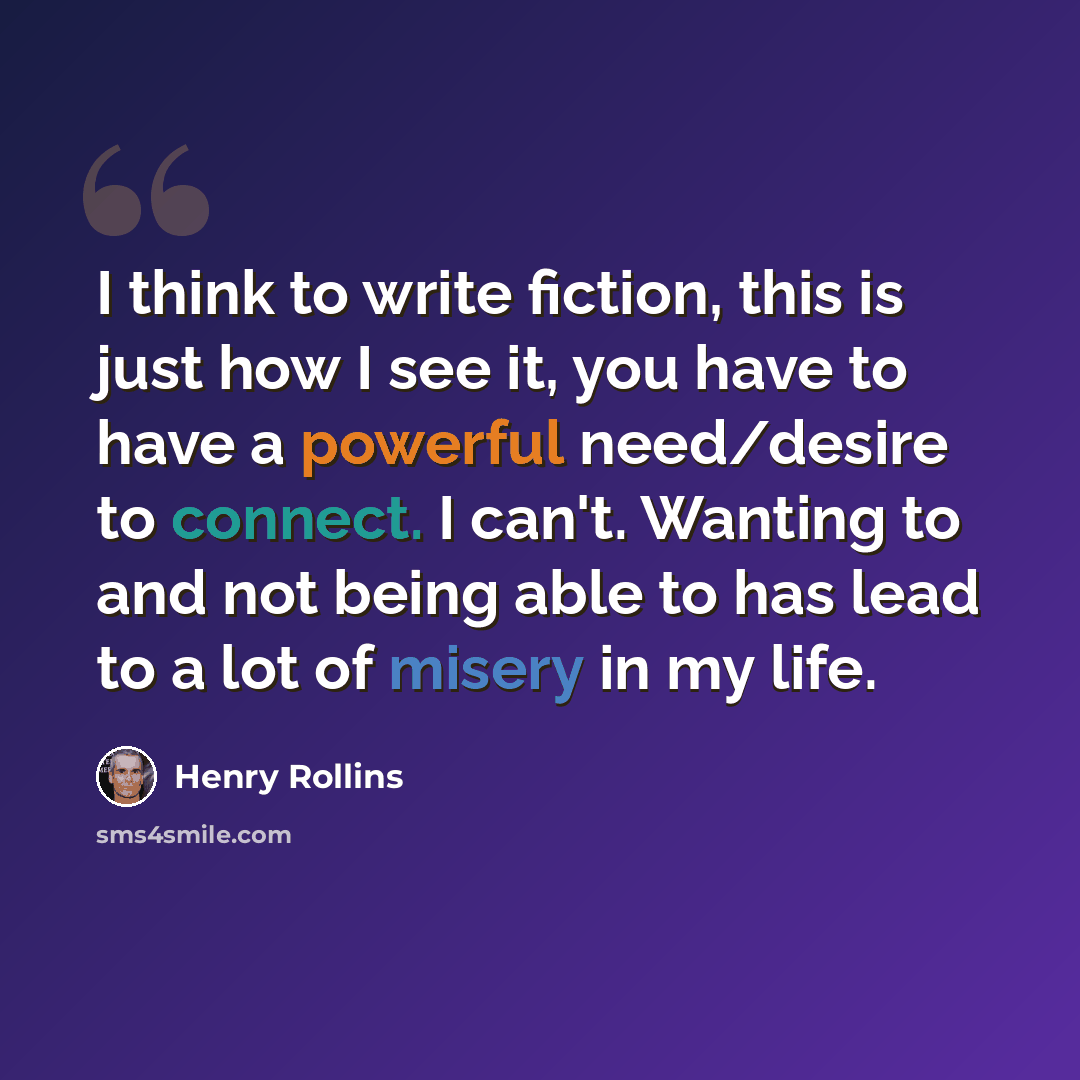 “I think to write fiction, this is just how I see it, you have to have a powerful need/desire to connect. I can't. Wanting to and not being able to has lead to a lot of misery in my life.” quote by Henry Rollins