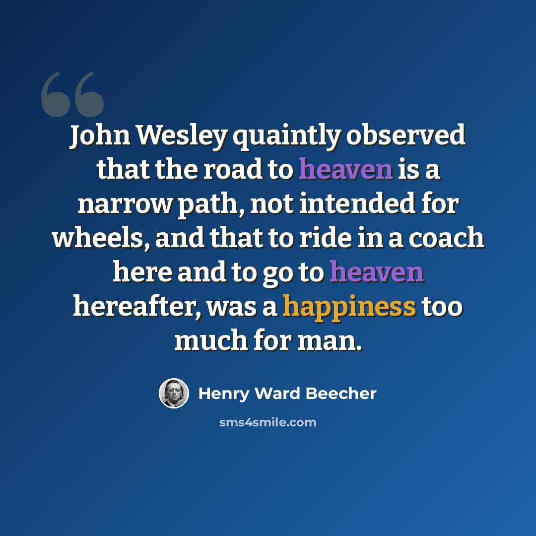 “John Wesley quaintly observed that the road to heaven is a narrow path, not intended for wheels, and that to ride in a coach here and to go to heaven hereafter, was a happiness too much for man.” quote by Henry Ward Beecher