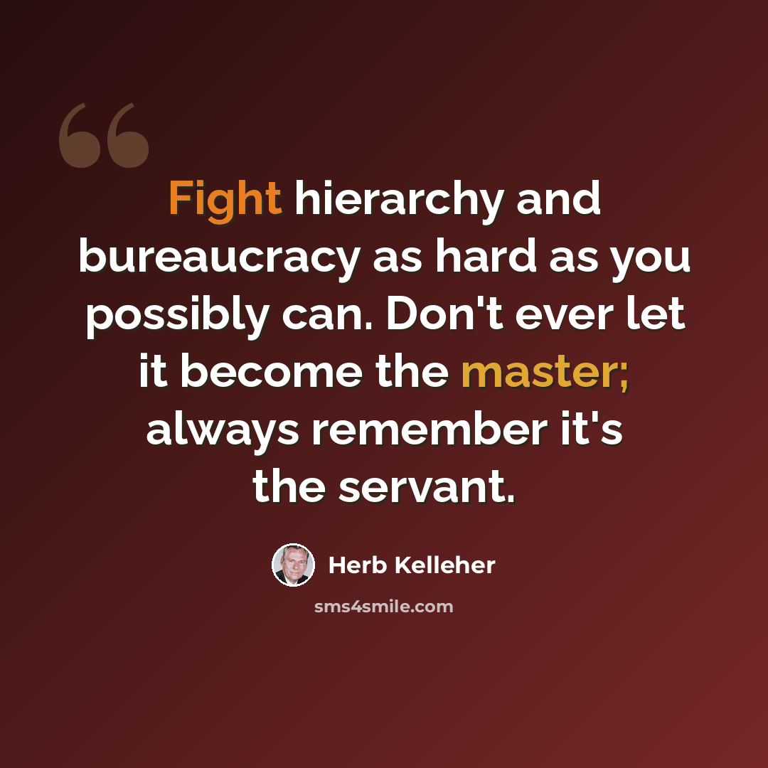 “Fight hierarchy and bureaucracy as hard as you possibly can. Don't ever let it become the master; always remember it's the servant.” quote by Herb Kelleher