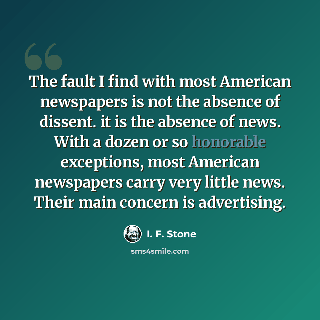 “The fault I find with most American newspapers is not the absence of dissent. it is the absence of news. With a dozen or so honorable exceptions, most American newspapers carry very little news. Their main concern is advertising.” quote by I. F. Stone