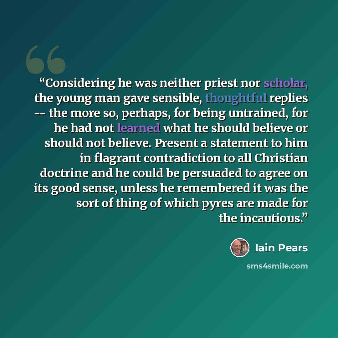 “Considering he was neither priest nor scholar, the young man gave sensible, thoughtful replies -- the more so, perhaps, for being untrained, for he had not learned what he should believe or should not believe. Present a statement to him in flagrant contradiction to all Christian doctrine and he…” quote by Iain Pears