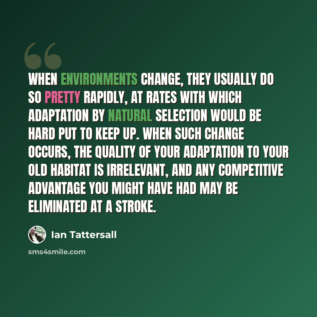 “When environments change, they usually do so pretty rapidly, at rates with which adaptation by natural selection would be hard put to keep up. When such change occurs, the quality of your adaptation to your old habitat is irrelevant, and any competitive advantage you might have had may be…” quote by Ian Tattersall