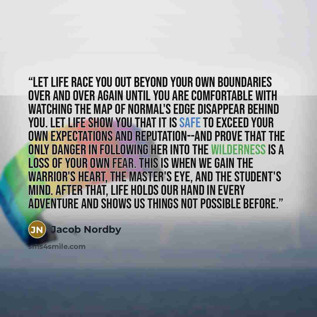 “Let Life race you out beyond your own boundaries over and over again until you are comfortable with watching the Map of Normal's edge disappear behind you. Let Life show you that it is safe to exceed your own expectations and reputation--and prove that the only danger in following her into the…” quote by Jacob Nordby