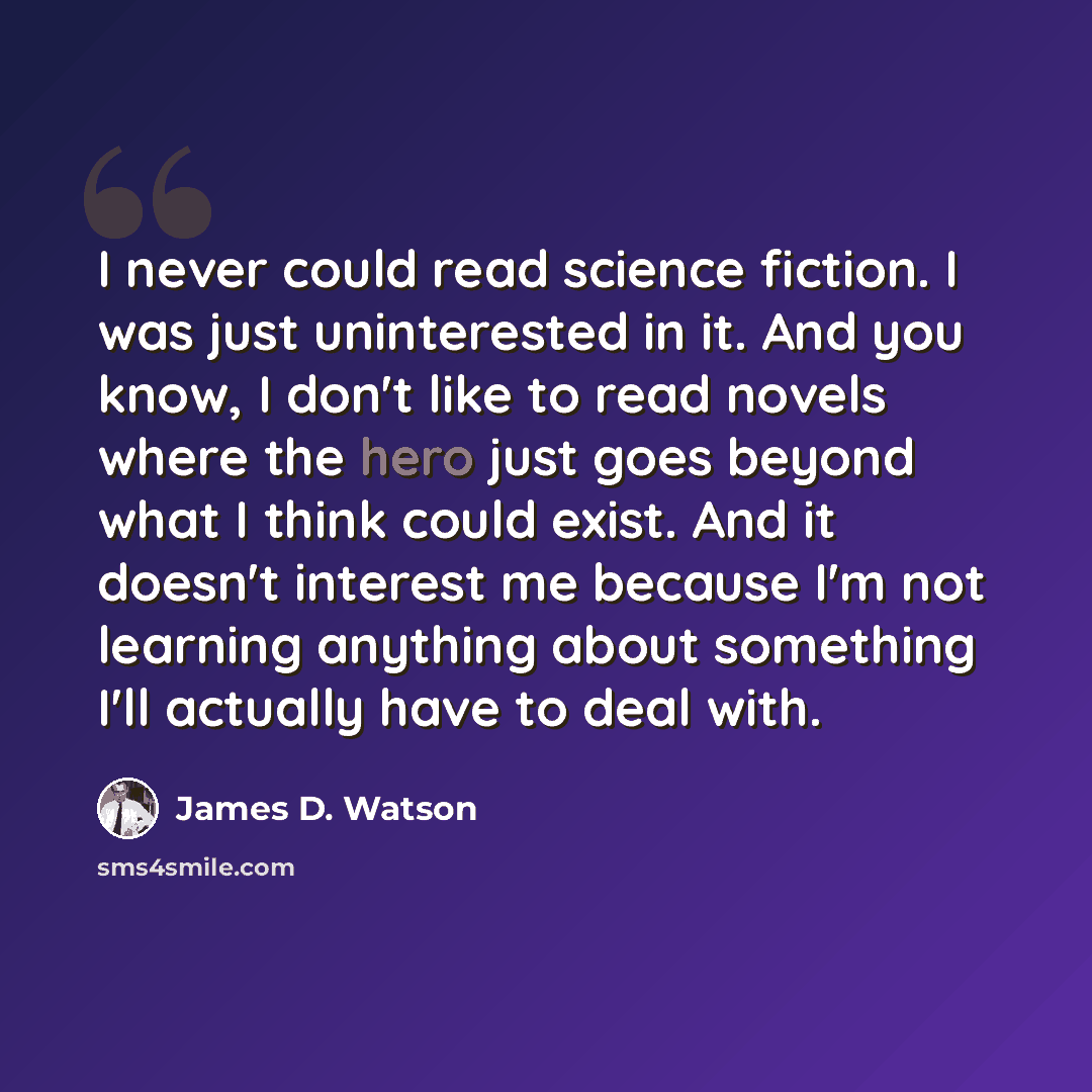 “I never could read science fiction. I was just uninterested in it. And you know, I don't like to read novels where the hero just goes beyond what I think could exist. And it doesn't interest me because I'm not learning anything about something I'll actually have to deal with.” quote by James D. Watson