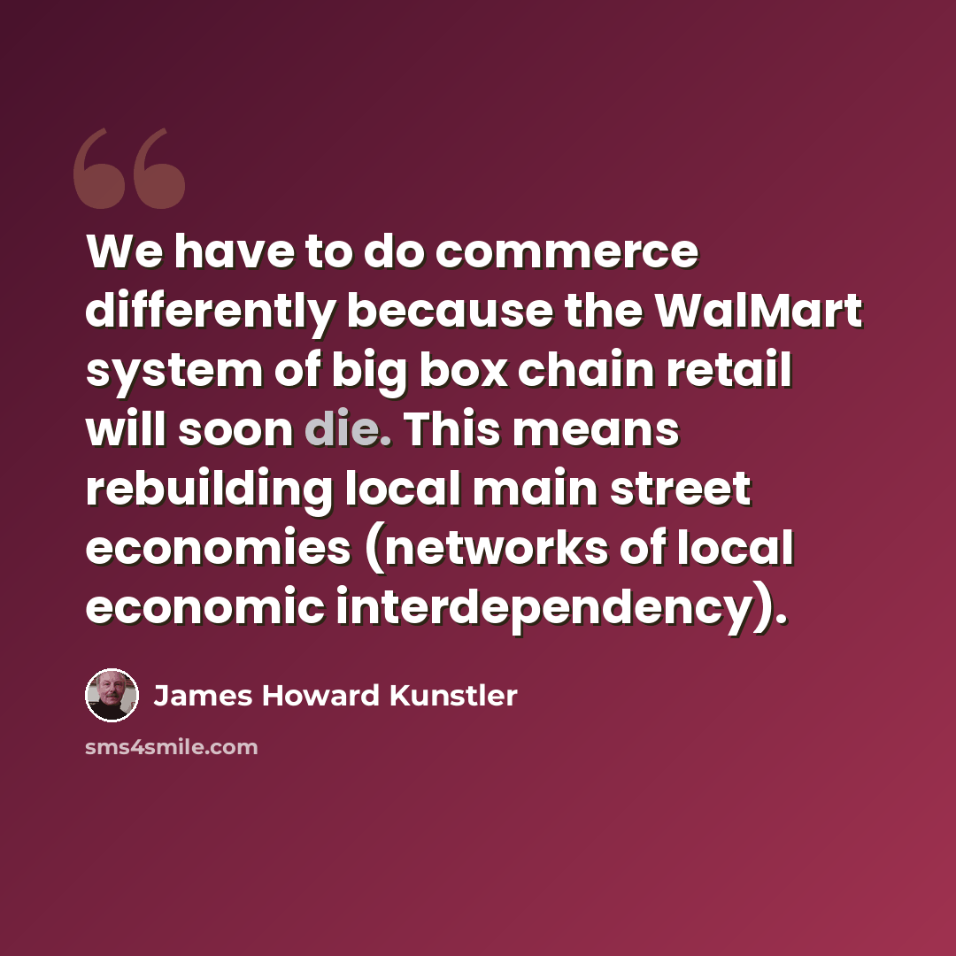 “We have to do commerce differently because the WalMart system of big box chain retail will soon die. This means rebuilding local main street economies (networks of local economic interdependency).” quote by James Howard Kunstler