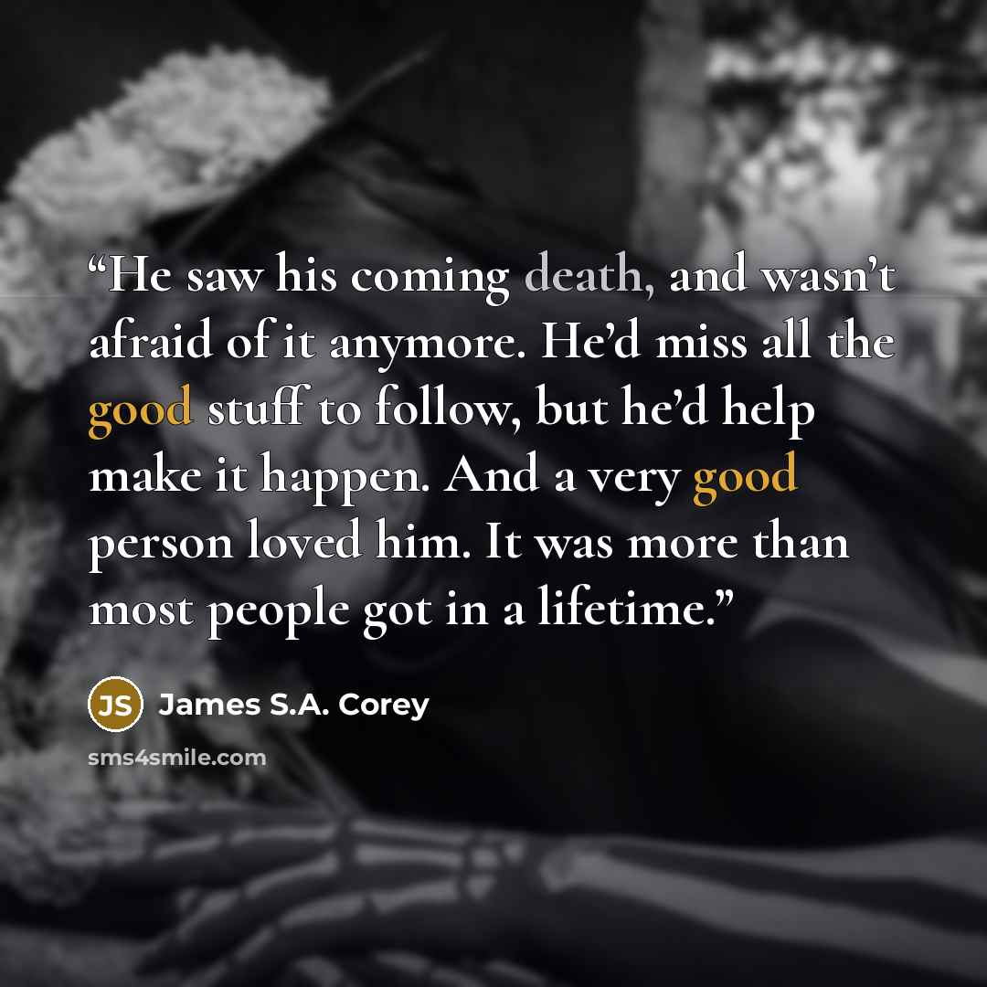 “He saw his coming death, and wasn’t afraid of it anymore. He’d miss all the good stuff to follow, but he’d help make it happen. And a very good person loved him. It was more than most people got in a lifetime.” quote by James S.A. Corey
