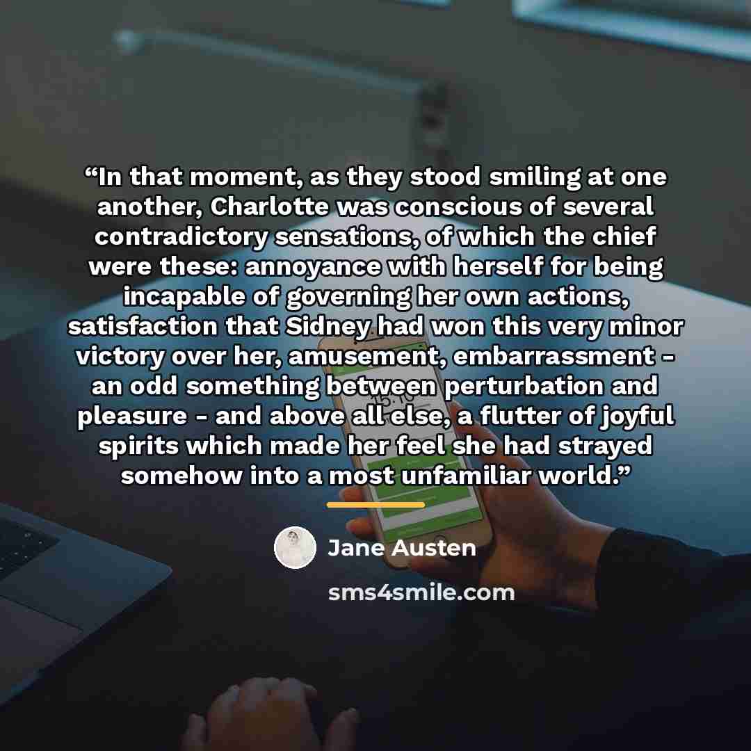 “In that moment, as they stood smiling at one another, Charlotte was conscious of several contradictory sensations, of which the chief were these: annoyance with herself for being incapable of governing her own actions, satisfaction that Sidney had won this very minor victory over her, amusement…” quote by Jane Austen