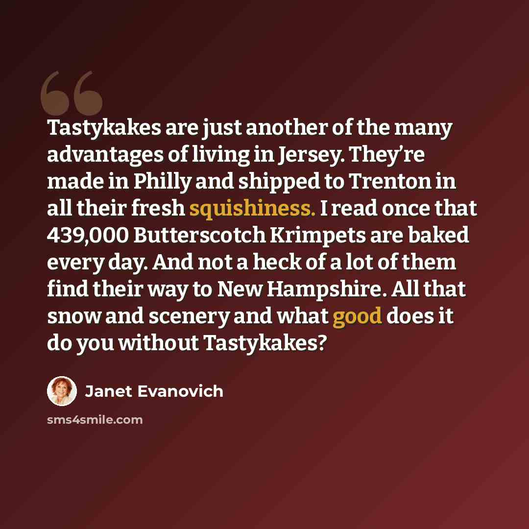 “Tastykakes are just another of the many advantages of living in Jersey. They’re made in Philly and shipped to Trenton in all their fresh squishiness. I read once that 439,000 Butterscotch Krimpets are baked every day. And not a heck of a lot of them find their way to New Hampshire. All that snow…” quote by Janet Evanovich