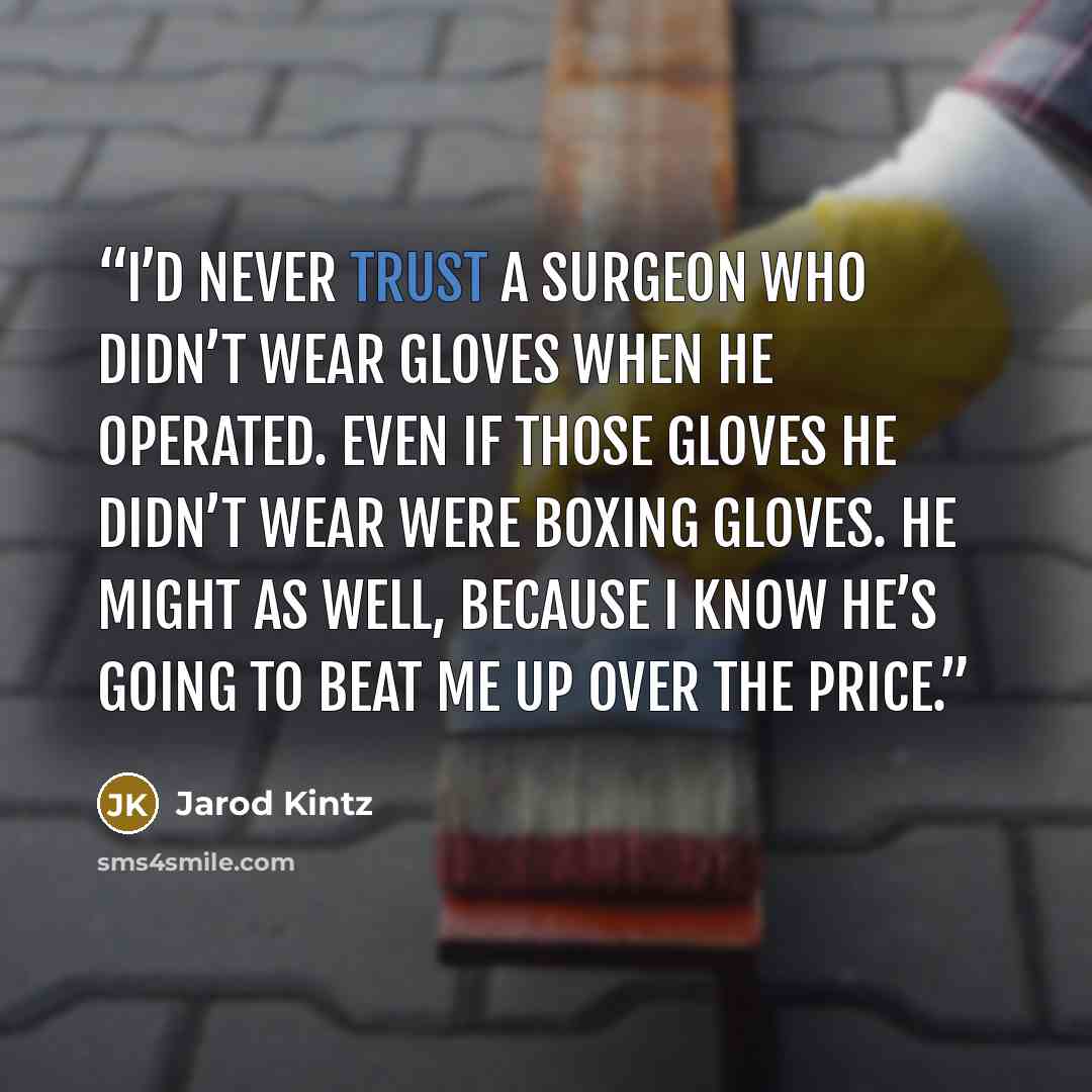 “I’d never trust a surgeon who didn’t wear gloves when he operated. Even if those gloves he didn’t wear were boxing gloves. He might as well, because I know he’s going to beat me up over the price.” quote by Jarod Kintz