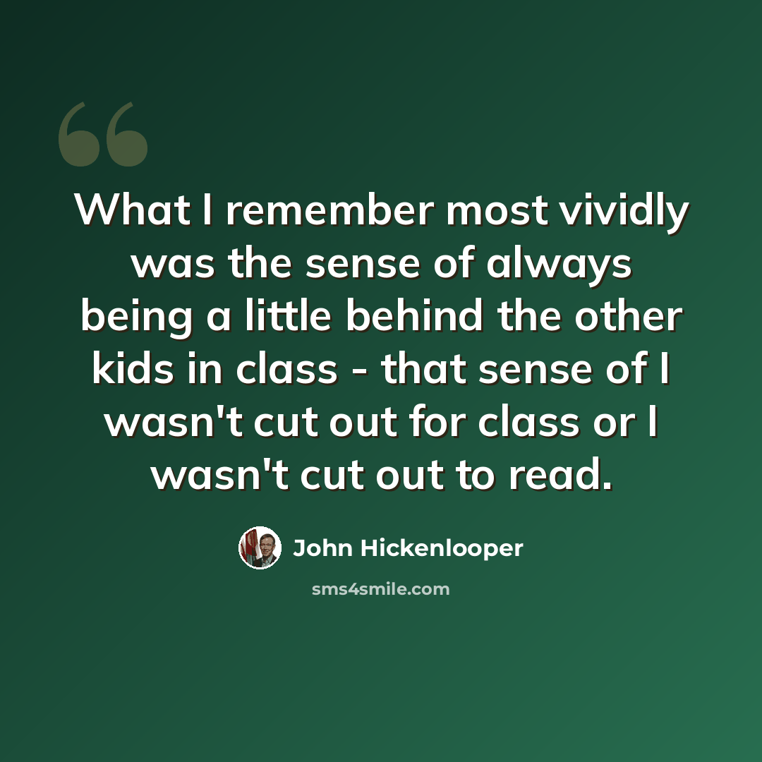 “What I remember most vividly was the sense of always being a little behind the other kids in class - that sense of I wasn't cut out for class or I wasn't cut out to read.” quote by John Hickenlooper