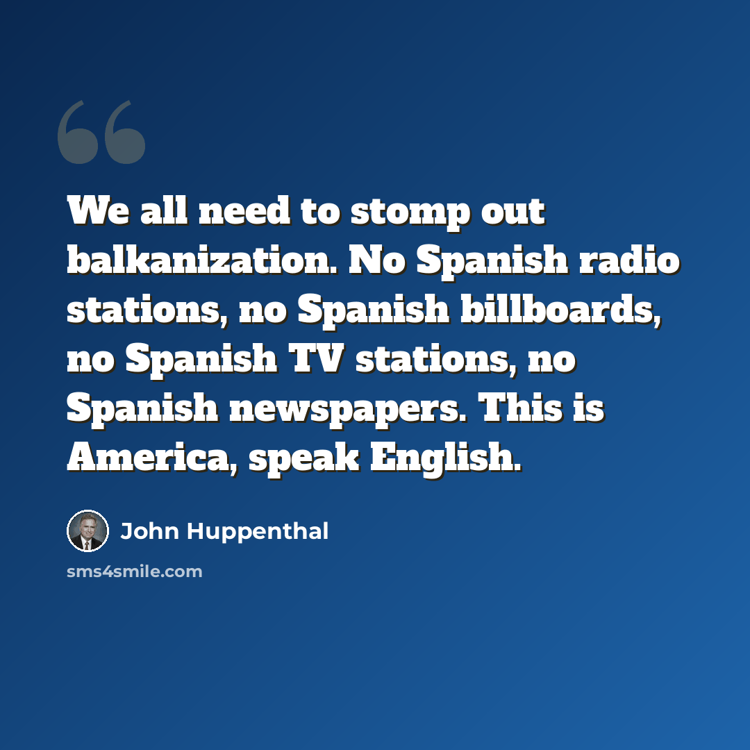 “We all need to stomp out balkanization. No Spanish radio stations, no Spanish billboards, no Spanish TV stations, no Spanish newspapers. This is America, speak English.” quote by John Huppenthal