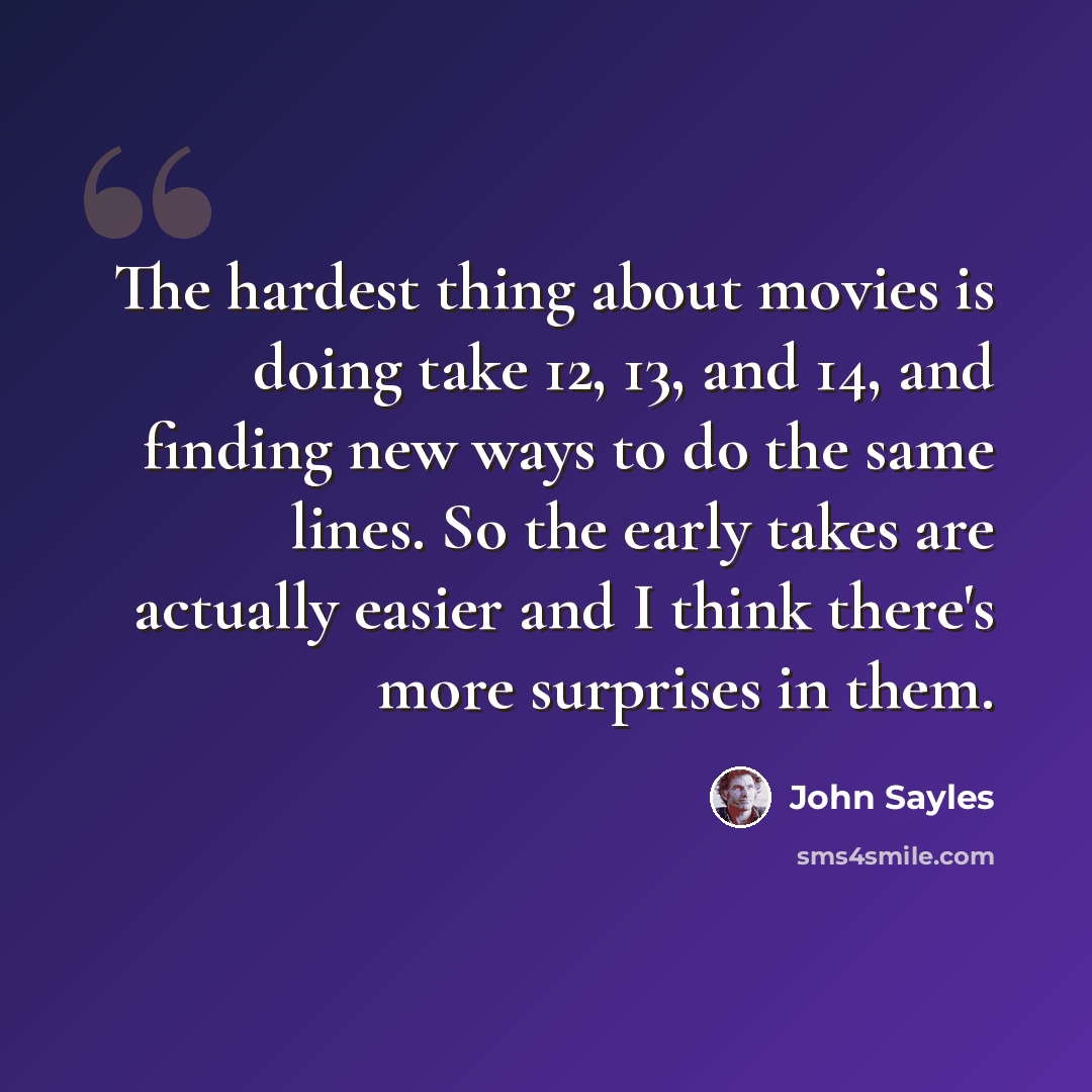 “The hardest thing about movies is doing take 12, 13, and 14, and finding new ways to do the same lines. So the early takes are actually easier and I think there's more surprises in them.” quote by John Sayles