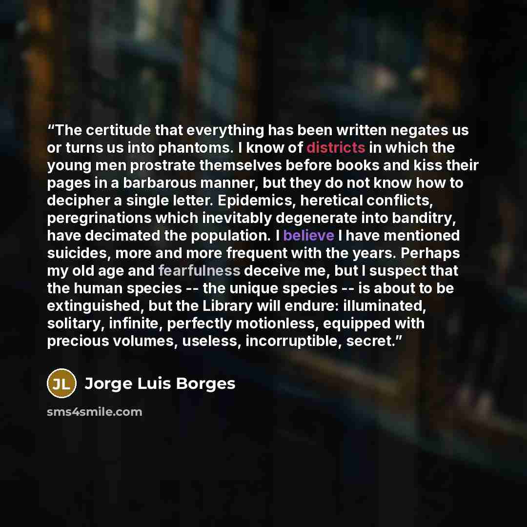 “The certitude that everything has been written negates us or turns us into phantoms. I know of districts in which the young men prostrate themselves before books and kiss their pages in a barbarous manner, but they do not know how to decipher a single letter. Epidemics, heretical conflicts…” quote by Jorge Luis Borges