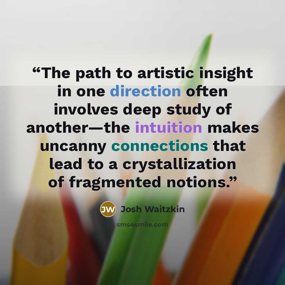 “The path to artistic insight in one direction often involves deep study of another—the intuition makes uncanny connections that lead to a crystallization of fragmented notions.” quote by Josh Waitzkin