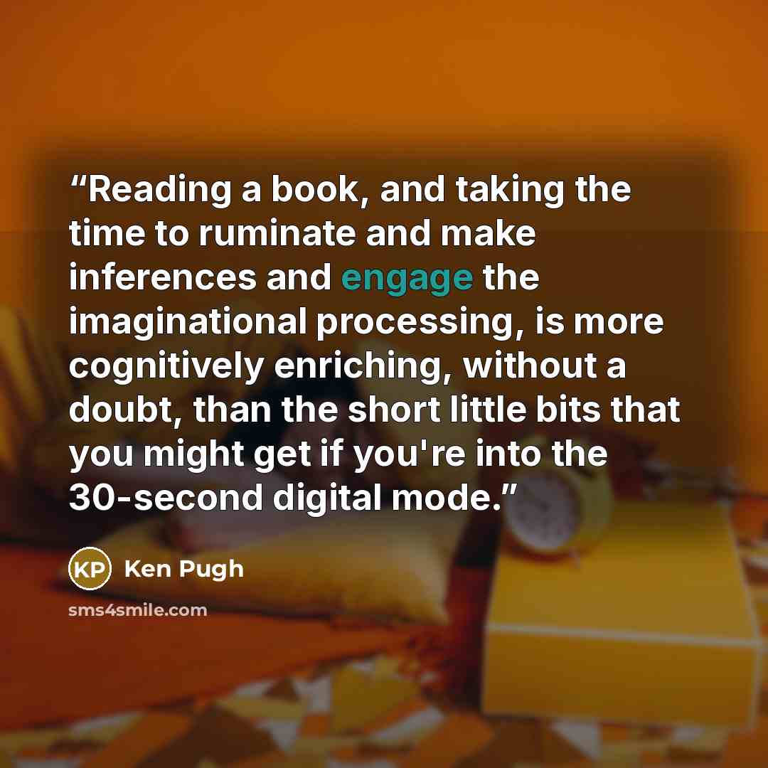 “Reading a book, and taking the time to ruminate and make inferences and engage the imaginational processing, is more cognitively enriching, without a doubt, than the short little bits that you might get if you're into the 30-second digital mode.” quote by Ken Pugh