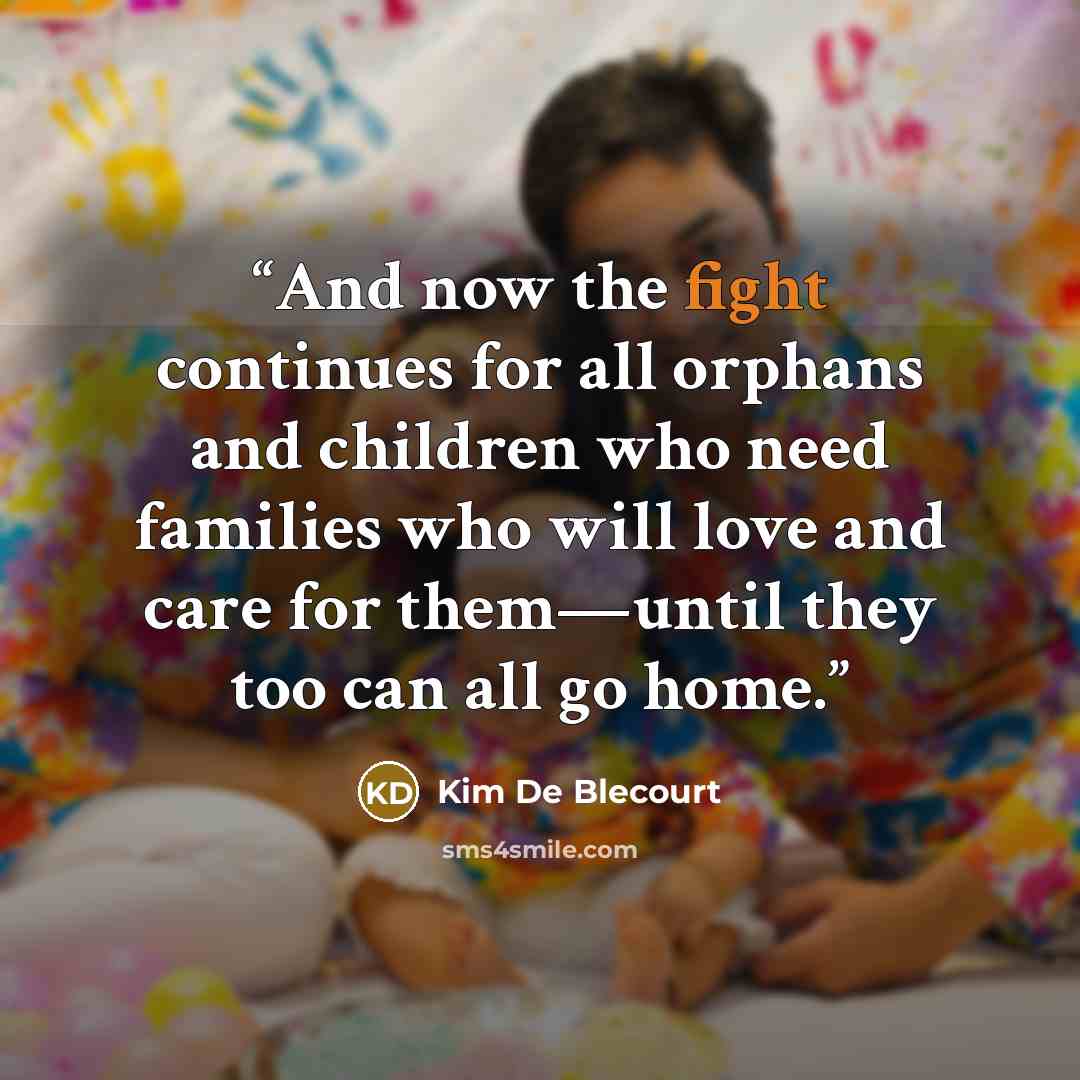 “And now the fight continues for all orphans and children who need families who will love and care for them—until they too can all go home.” quote by Kim De Blecourt