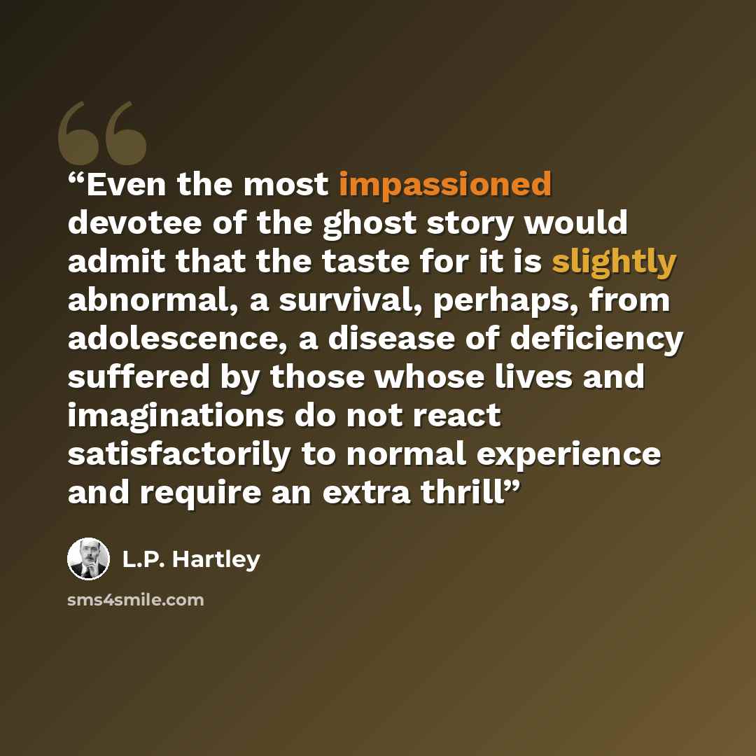 “Even the most impassioned devotee of the ghost story would admit that the taste for it is slightly abnormal, a survival, perhaps, from adolescence, a disease of deficiency suffered by those whose lives and imaginations do not react satisfactorily to normal experience and require an extra thrill” quote by L.P. Hartley