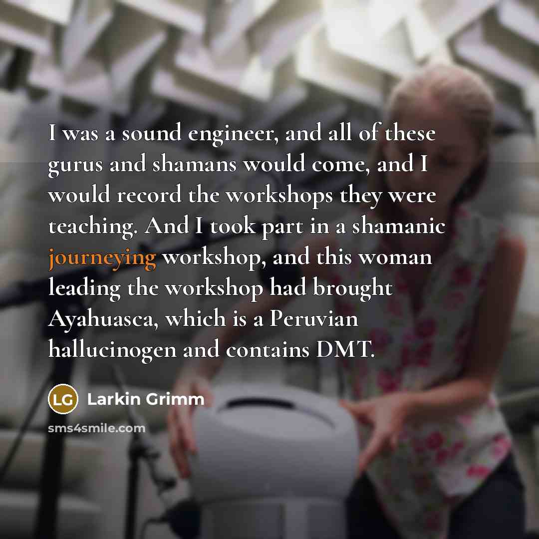 “I was a sound engineer, and all of these gurus and shamans would come, and I would record the workshops they were teaching. And I took part in a shamanic journeying workshop, and this woman leading the workshop had brought Ayahuasca, which is a Peruvian hallucinogen and contains DMT.” quote by Larkin Grimm