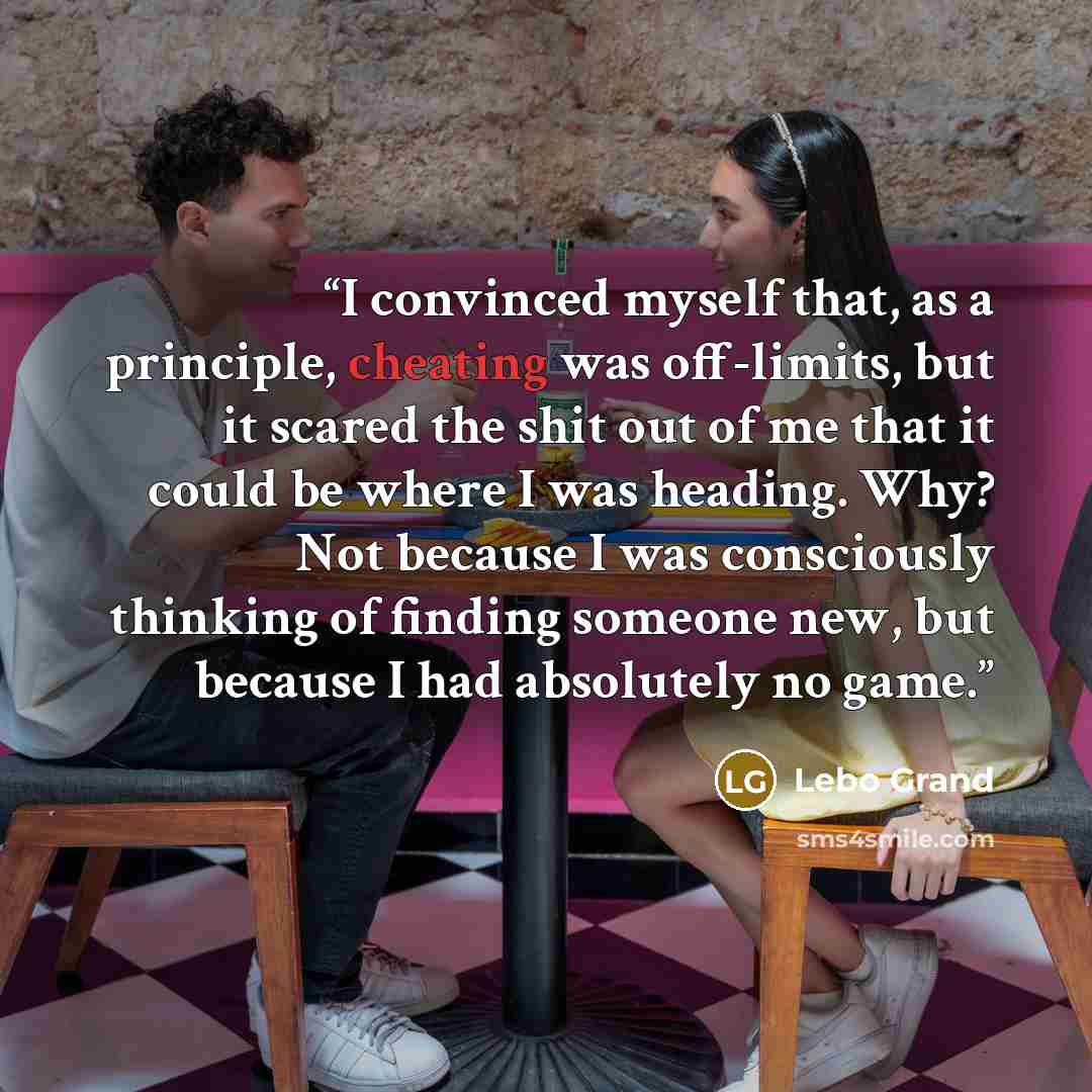 “I convinced myself that, as a principle, cheating was off-limits, but it scared the shit out of me that it could be where I was heading. Why? Not because I was consciously thinking of finding someone new, but because I had absolutely no game.” quote by Lebo Grand