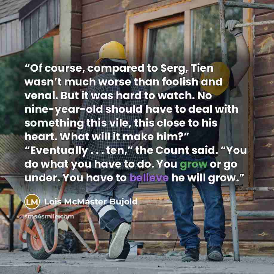 “Of course, compared to Serg, Tien wasn’t much worse than foolish and venal. But it was hard to watch. No nine-year-old should have to deal with something this vile, this close to his heart. What will it make him?” “Eventually . . . ten,” the Count said. “You do what you have to do. You grow or go…” quote by Lois McMaster Bujold