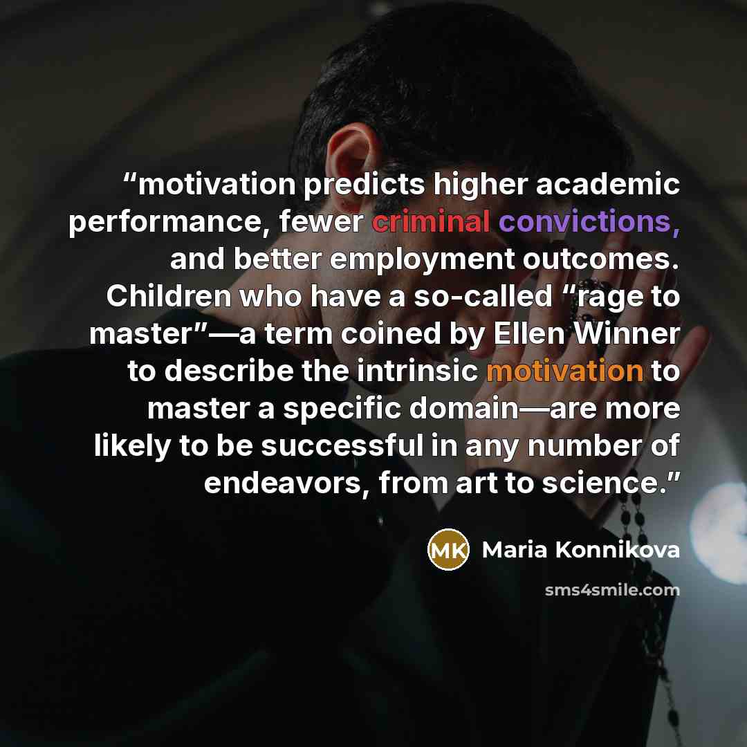 “motivation predicts higher academic performance, fewer criminal convictions, and better employment outcomes. Children who have a so-called “rage to master”—a term coined by Ellen Winner to describe the intrinsic motivation to master a specific domain—are more likely to be successful in any number…” quote by Maria Konnikova