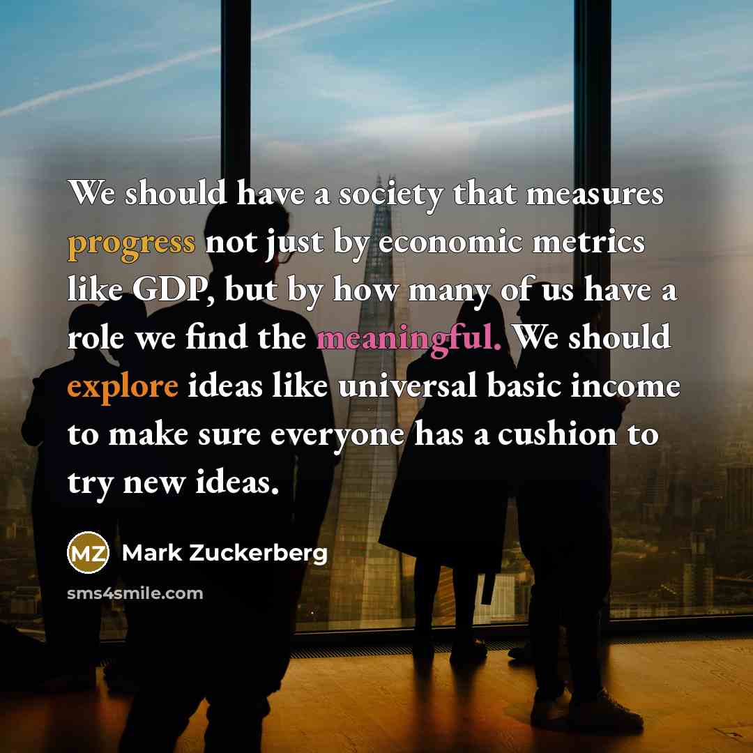 “We should have a society that measures progress not just by economic metrics like GDP, but by how many of us have a role we find the meaningful. We should explore ideas like universal basic income to make sure everyone has a cushion to try new ideas.” quote by Mark Zuckerberg