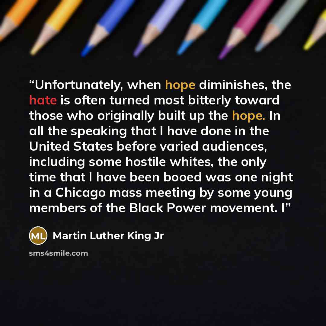 “Unfortunately, when hope diminishes, the hate is often turned most bitterly toward those who originally built up the hope. In all the speaking that I have done in the United States before varied audiences, including some hostile whites, the only time that I have been booed was one night in a…” quote by Martin Luther King Jr