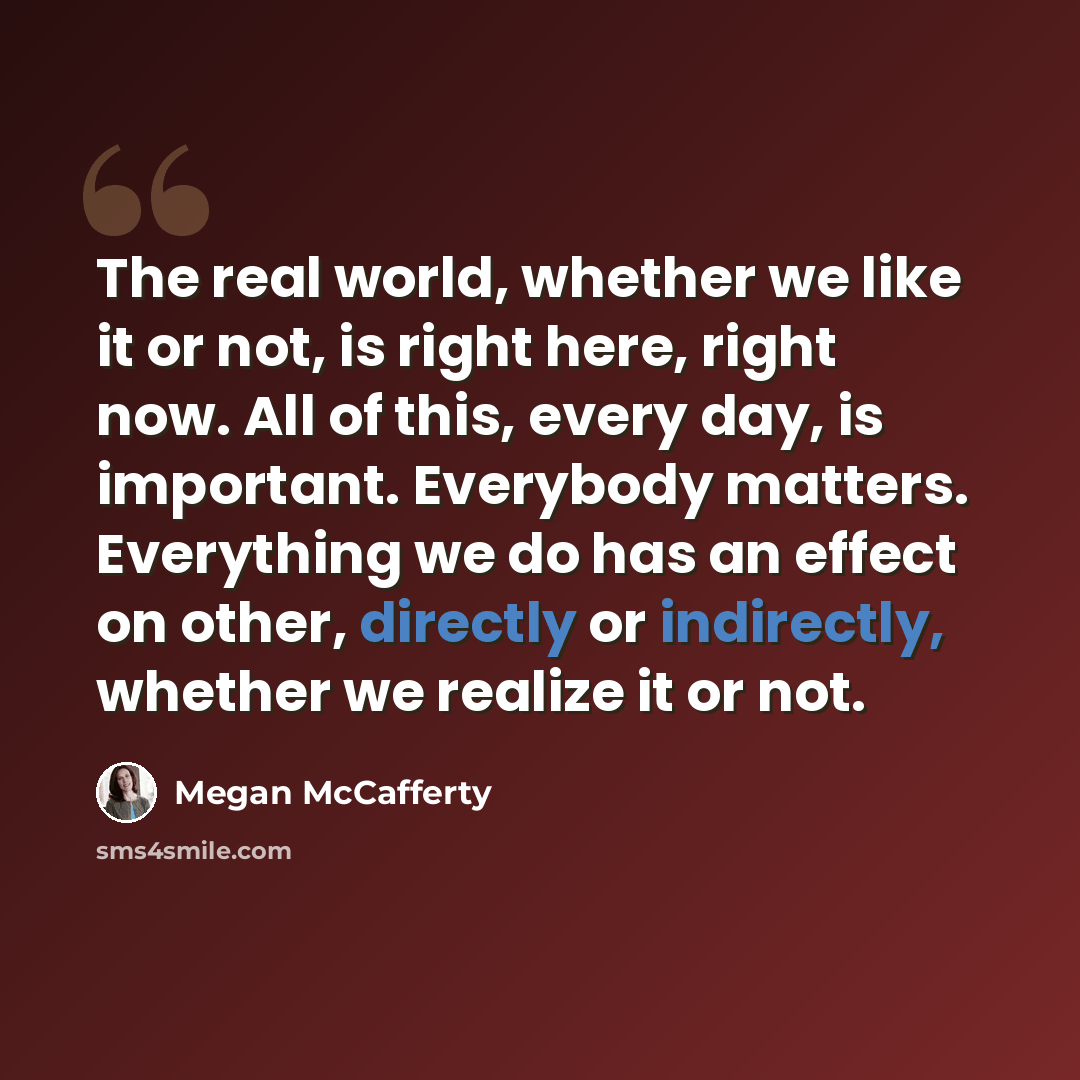 “The real world, whether we like it or not, is right here, right now. All of this, every day, is important. Everybody matters. Everything we do has an effect on other, directly or indirectly, whether we realize it or not.” quote by Megan McCafferty