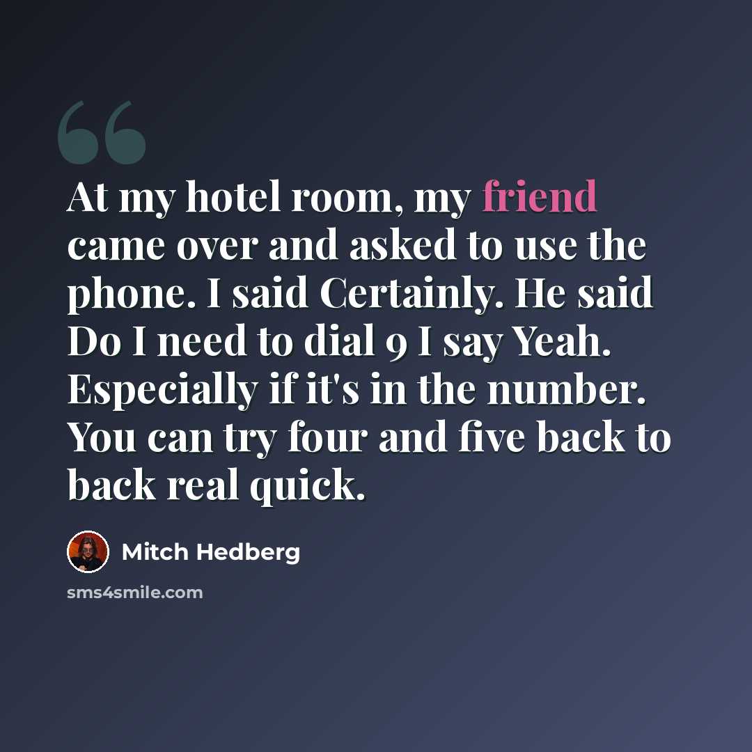 “At my hotel room, my friend came over and asked to use the phone. I said Certainly. He said Do I need to dial 9 I say Yeah. Especially if it's in the number. You can try four and five back to back real quick.” quote by Mitch Hedberg