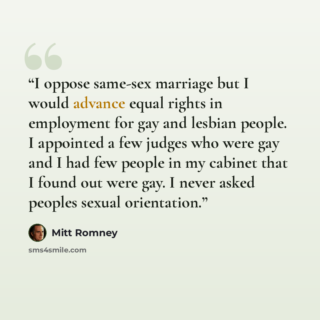 “I oppose same-sex marriage but I would advance equal rights in employment for gay and lesbian people. I appointed a few judges who were gay and I had few people in my cabinet that I found out were gay. I never asked peoples sexual orientation.” quote by Mitt Romney