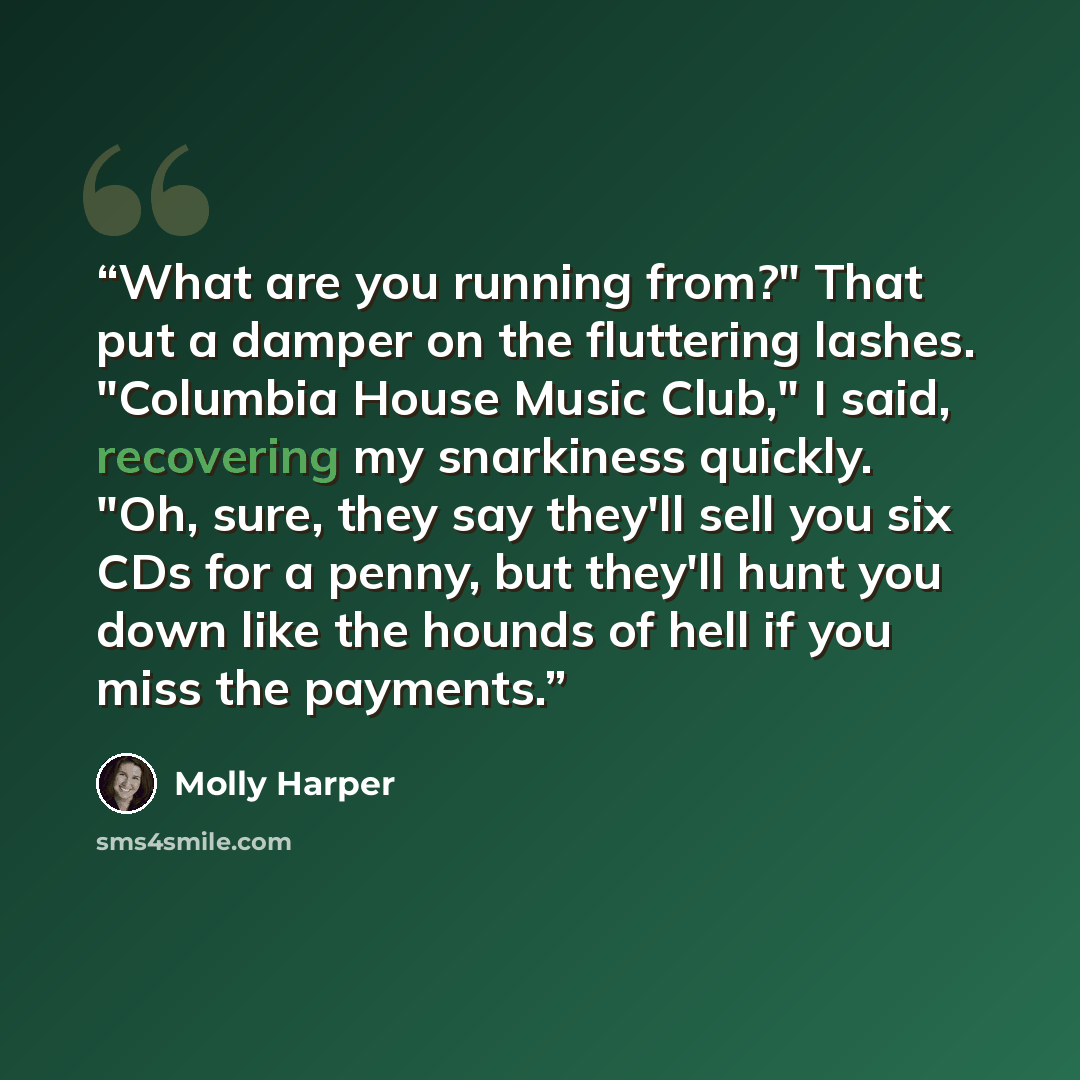 “What are you running from?" That put a damper on the fluttering lashes. "Columbia House Music Club," I said, recovering my snarkiness quickly. "Oh, sure, they say they'll sell you six CDs for a penny, but they'll hunt you down like the hounds of hell if you miss the payments.” quote by Molly Harper