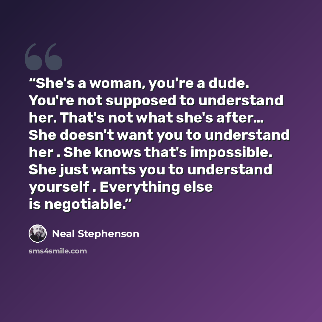 “She's a woman, you're a dude. You're not supposed to understand her. That's not what she's after… She doesn't want you to understand her . She knows that's impossible. She just wants you to understand yourself . Everything else is negotiable.” quote by Neal Stephenson