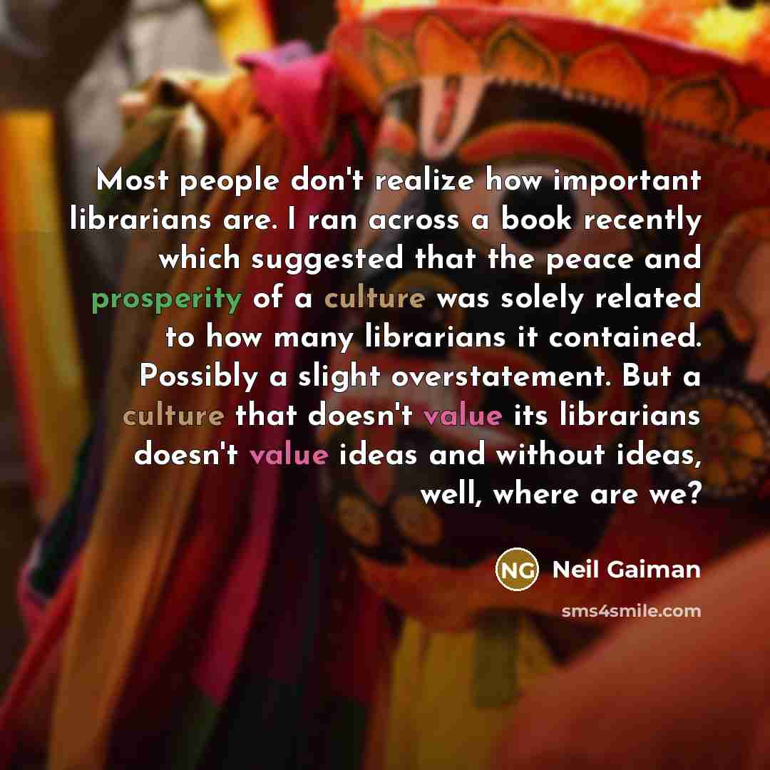 “Most people don't realize how important librarians are. I ran across a book recently which suggested that the peace and prosperity of a culture was solely related to how many librarians it contained. Possibly a slight overstatement. But a culture that doesn't value its librarians doesn't value…” quote by Neil Gaiman