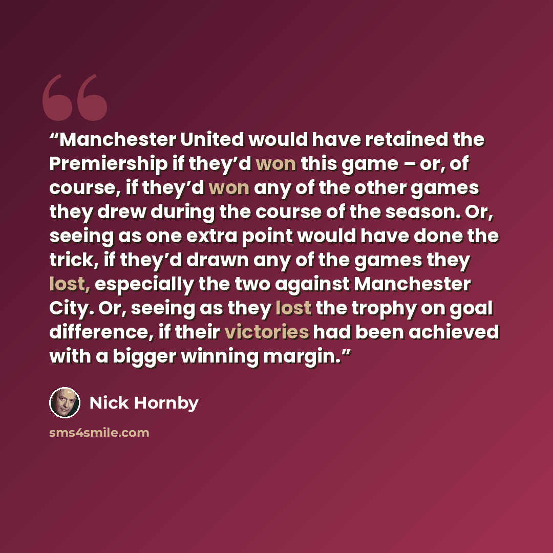 “Manchester United would have retained the Premiership if they’d won this game – or, of course, if they’d won any of the other games they drew during the course of the season. Or, seeing as one extra point would have done the trick, if they’d drawn any of the games they lost, especially the two…” quote by Nick Hornby