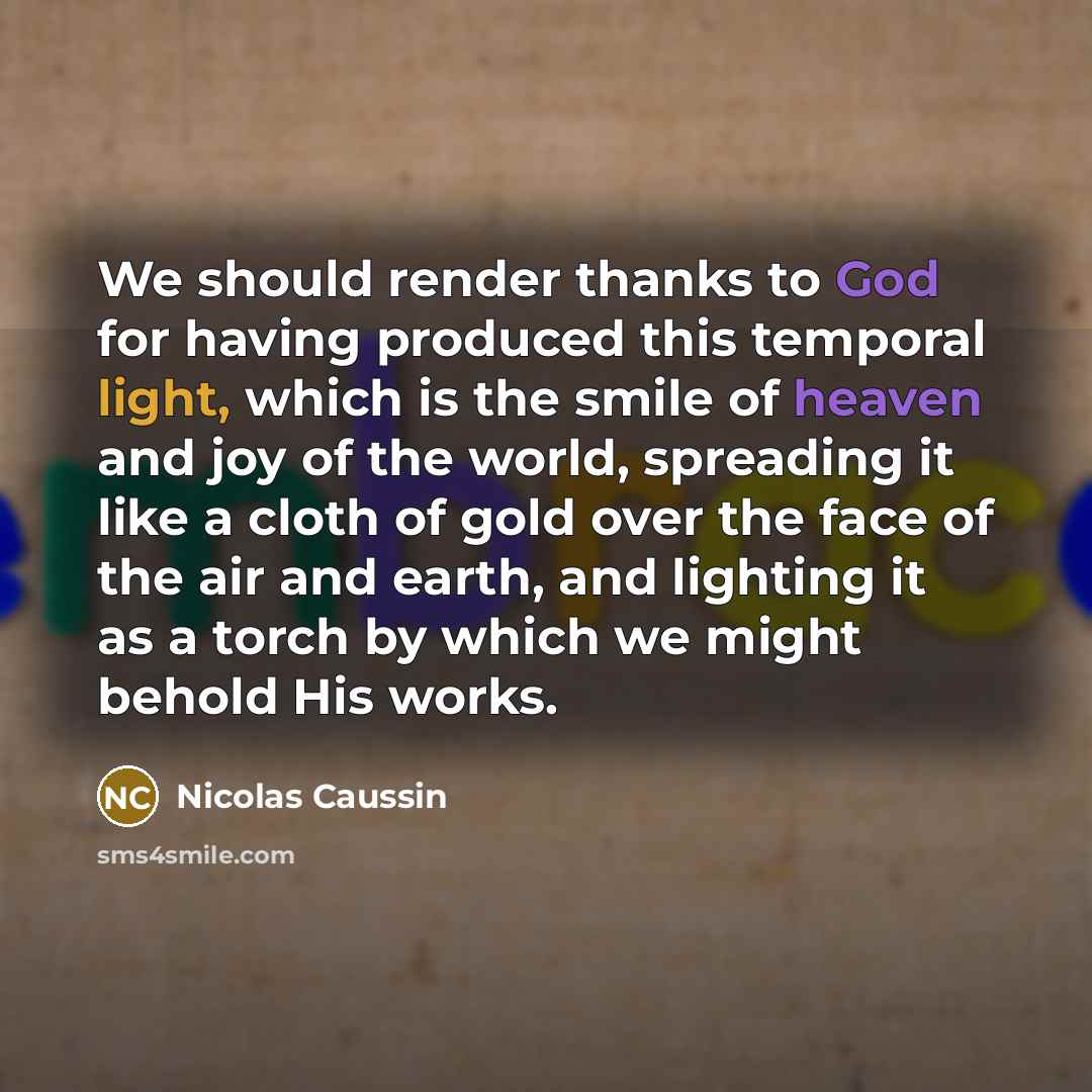 “We should render thanks to God for having produced this temporal light, which is the smile of heaven and joy of the world, spreading it like a cloth of gold over the face of the air and earth, and lighting it as a torch by which we might behold His works.” quote by Nicolas Caussin