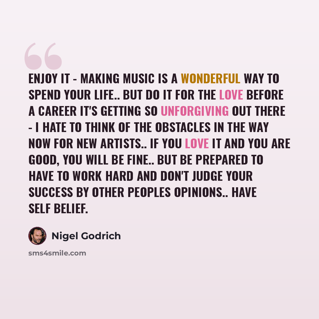 “Enjoy it - making music is a wonderful way to spend your life.. but do it for the love before a career it's getting so unforgiving out there - I hate to think of the obstacles in the way now for new artists.. if you love it and you are good, you will be fine.. but be prepared to have to work hard…” quote by Nigel Godrich