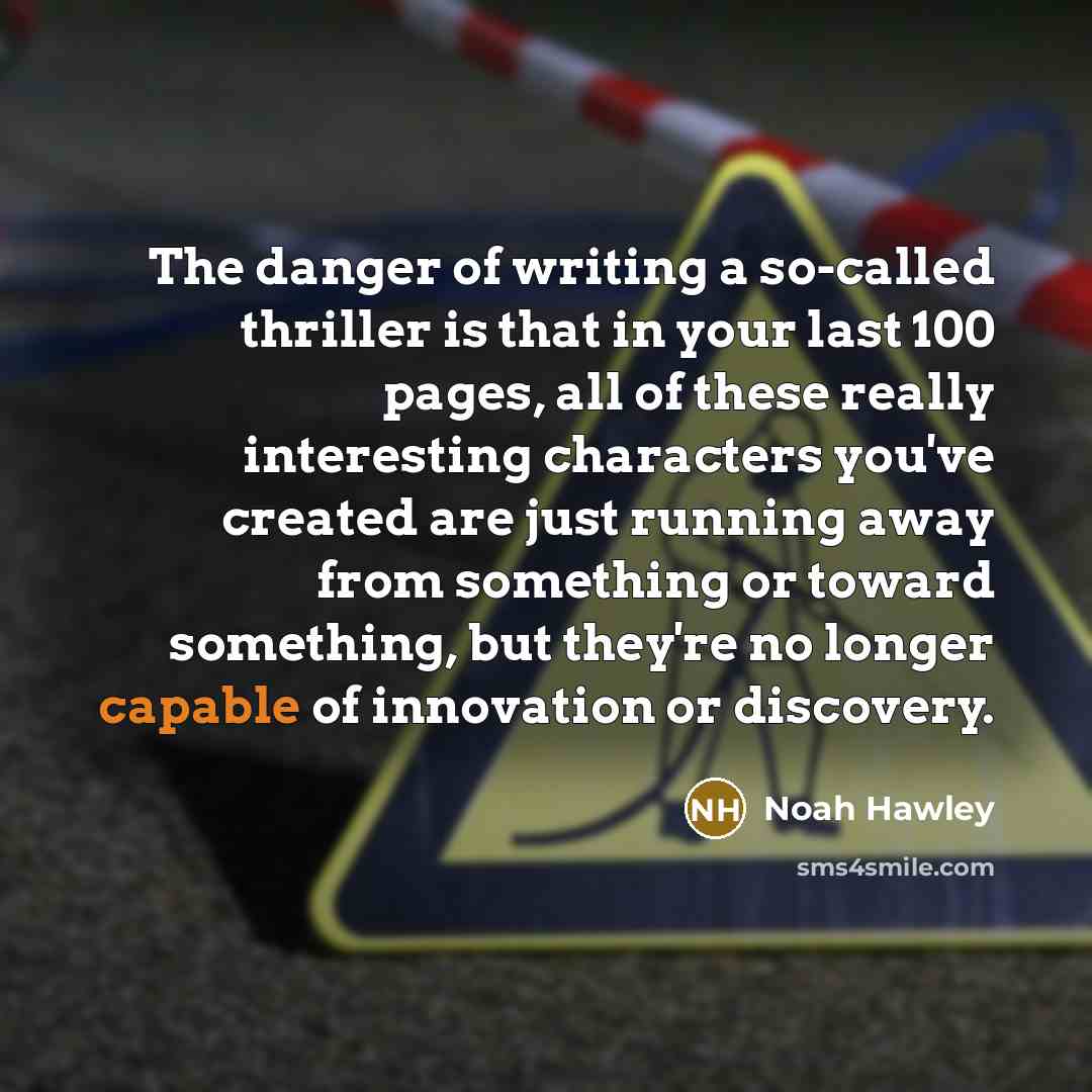 “The danger of writing a so-called thriller is that in your last 100 pages, all of these really interesting characters you've created are just running away from something or toward something, but they're no longer capable of innovation or discovery.” quote by Noah Hawley