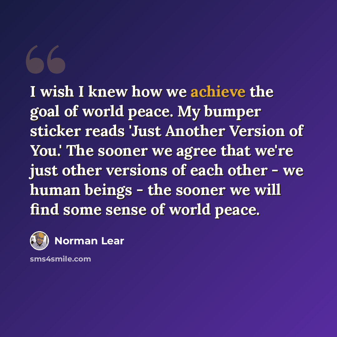 “I wish I knew how we achieve the goal of world peace. My bumper sticker reads 'Just Another Version of You.' The sooner we agree that we're just other versions of each other - we human beings - the sooner we will find some sense of world peace.” quote by Norman Lear