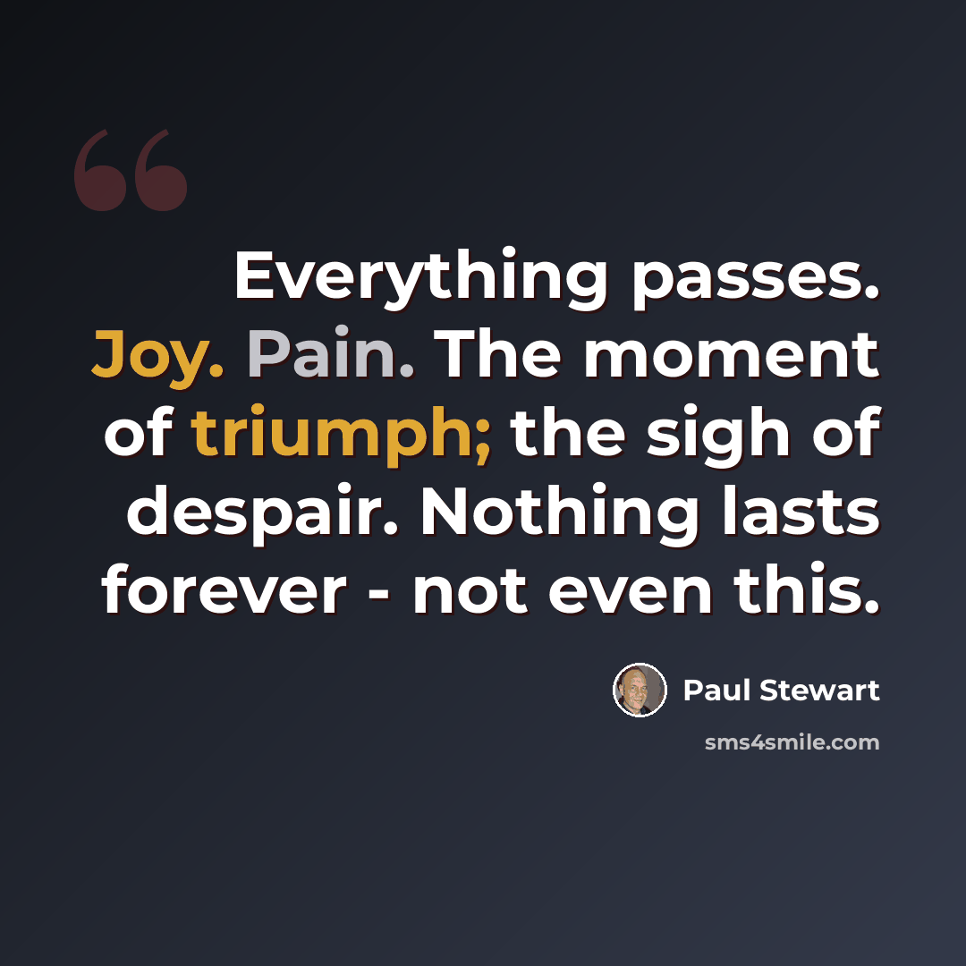 “Everything passes. Joy. Pain. The moment of triumph; the sigh of despair. Nothing lasts forever - not even this.” quote by Paul Stewart